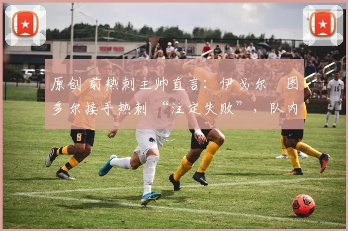 原创 前热刺主帅直言:伊戈尔・图多尔接手热刺 “注定失败”,队内氛围 “ toxic 至极”
