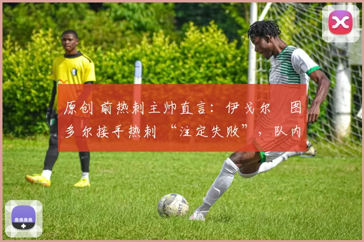 原创 前热刺主帅直言:伊戈尔・图多尔接手热刺 “注定失败”,队内氛围 “ toxic 至极”