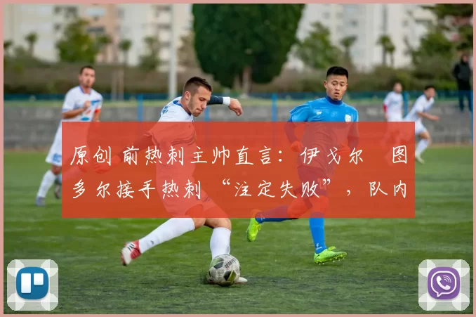 原创 前热刺主帅直言:伊戈尔・图多尔接手热刺 “注定失败”,队内氛围 “ toxic 至极”