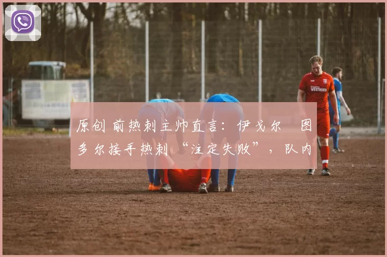 原创 前热刺主帅直言:伊戈尔・图多尔接手热刺 “注定失败”,队内氛围 “ toxic 至极”