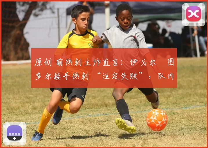 原创 前热刺主帅直言:伊戈尔・图多尔接手热刺 “注定失败”,队内氛围 “ toxic 至极”