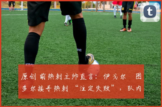 原创 前热刺主帅直言:伊戈尔・图多尔接手热刺 “注定失败”,队内氛围 “ toxic 至极”