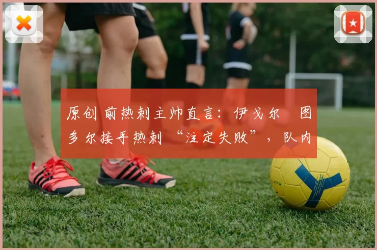 原创 前热刺主帅直言:伊戈尔・图多尔接手热刺 “注定失败”,队内氛围 “ toxic 至极”