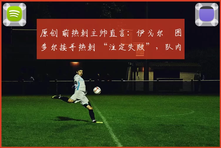 原创 前热刺主帅直言:伊戈尔・图多尔接手热刺 “注定失败”,队内氛围 “ toxic 至极”