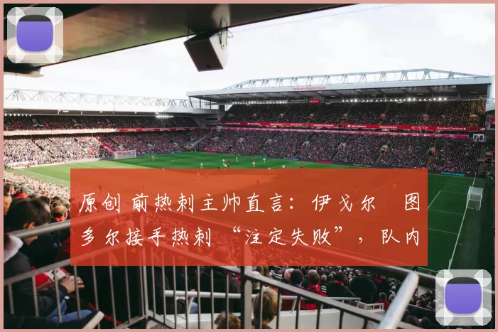 原创 前热刺主帅直言:伊戈尔・图多尔接手热刺 “注定失败”,队内氛围 “ toxic 至极”