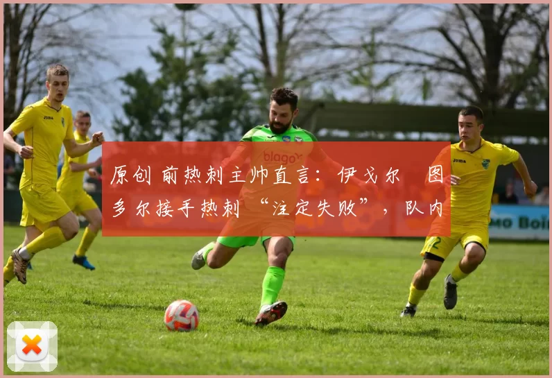 原创 前热刺主帅直言：伊戈尔・图多尔接手热刺 “注定失败”，队内氛围 “ toxic 至极”