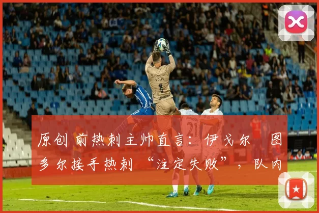 原创 前热刺主帅直言:伊戈尔・图多尔接手热刺 “注定失败”,队内氛围 “ toxic 至极”