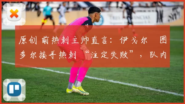 原创 前热刺主帅直言:伊戈尔・图多尔接手热刺 “注定失败”,队内氛围 “ toxic 至极”