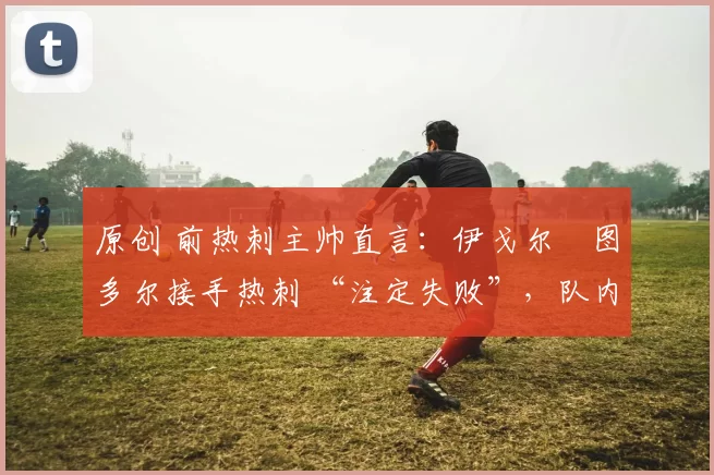 原创 前热刺主帅直言：伊戈尔・图多尔接手热刺 “注定失败”，队内氛围 “ toxic 至极”