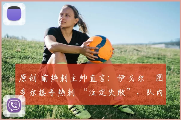 原创 前热刺主帅直言：伊戈尔・图多尔接手热刺 “注定失败”，队内氛围 “ toxic 至极”