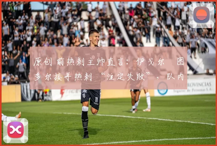 原创 前热刺主帅直言:伊戈尔・图多尔接手热刺 “注定失败”,队内氛围 “ toxic 至极”