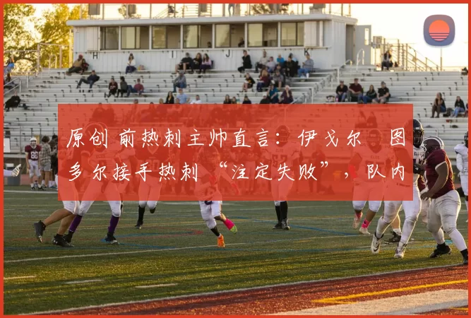 原创 前热刺主帅直言：伊戈尔・图多尔接手热刺 “注定失败”，队内氛围 “ toxic 至极”