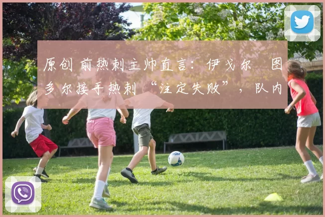 原创 前热刺主帅直言：伊戈尔・图多尔接手热刺 “注定失败”，队内氛围 “ toxic 至极”