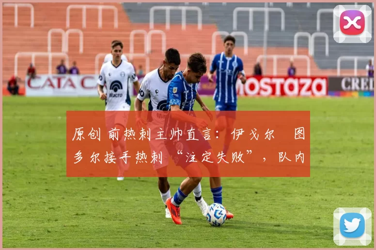 原创 前热刺主帅直言:伊戈尔・图多尔接手热刺 “注定失败”,队内氛围 “ toxic 至极”