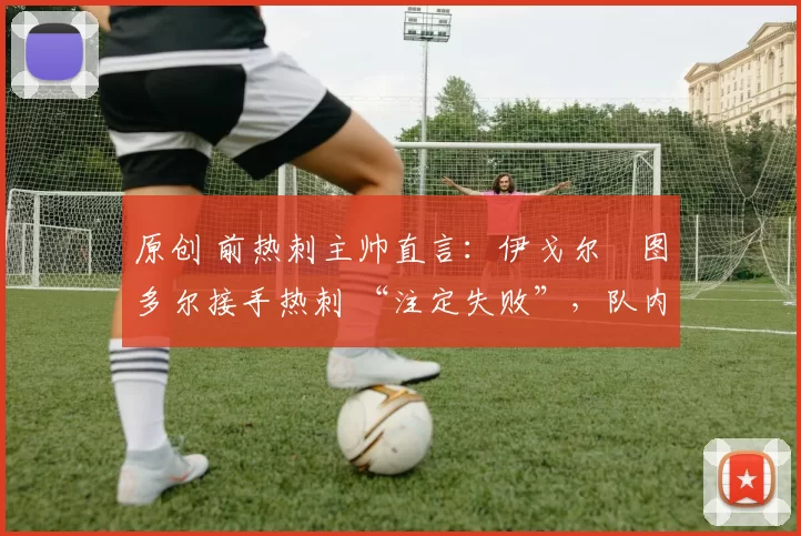 原创 前热刺主帅直言:伊戈尔・图多尔接手热刺 “注定失败”,队内氛围 “ toxic 至极”