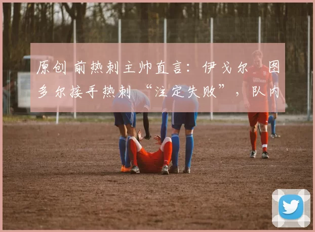 原创 前热刺主帅直言:伊戈尔・图多尔接手热刺 “注定失败”,队内氛围 “ toxic 至极”
