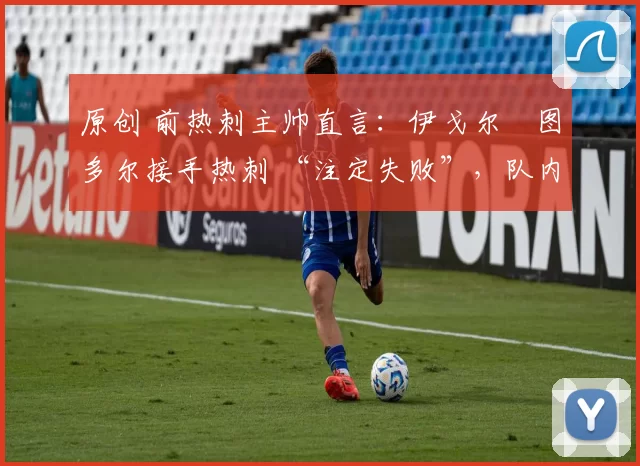 原创 前热刺主帅直言:伊戈尔・图多尔接手热刺 “注定失败”,队内氛围 “ toxic 至极”