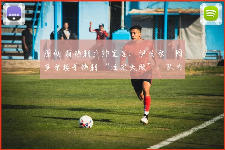 原创 前热刺主帅直言:伊戈尔・图多尔接手热刺 “注定失败”,队内氛围 “ toxic 至极”