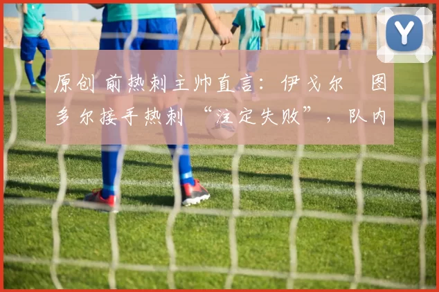 原创 前热刺主帅直言:伊戈尔・图多尔接手热刺 “注定失败”,队内氛围 “ toxic 至极”