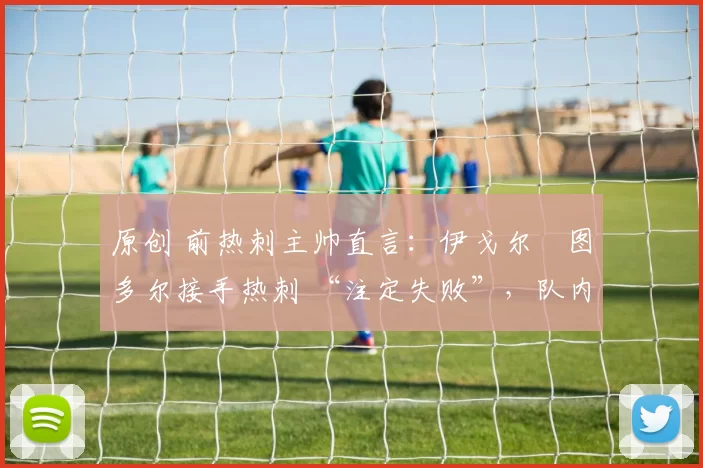 原创 前热刺主帅直言:伊戈尔・图多尔接手热刺 “注定失败”,队内氛围 “ toxic 至极”