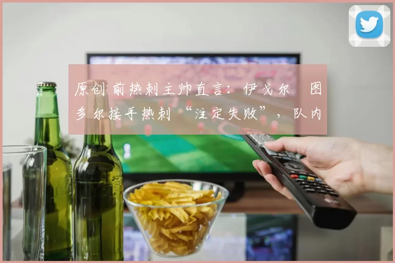 原创 前热刺主帅直言：伊戈尔・图多尔接手热刺 “注定失败”，队内氛围 “ toxic 至极”