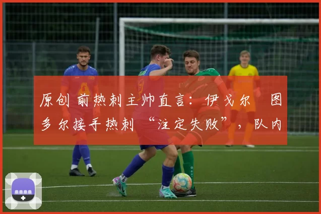 原创 前热刺主帅直言:伊戈尔・图多尔接手热刺 “注定失败”,队内氛围 “ toxic 至极”