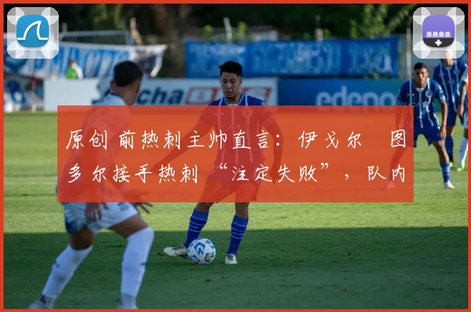 原创 前热刺主帅直言:伊戈尔・图多尔接手热刺 “注定失败”,队内氛围 “ toxic 至极”