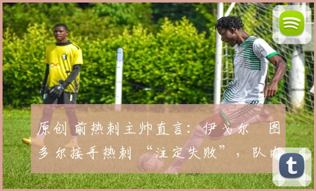 原创 前热刺主帅直言:伊戈尔・图多尔接手热刺 “注定失败”,队内氛围 “ toxic 至极”