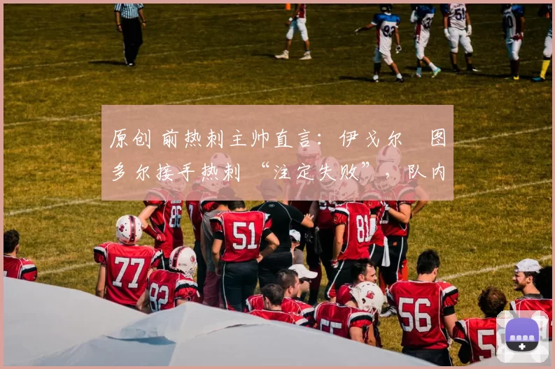 原创 前热刺主帅直言:伊戈尔・图多尔接手热刺 “注定失败”,队内氛围 “ toxic 至极”