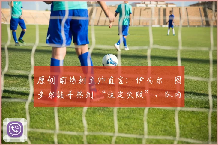 原创 前热刺主帅直言:伊戈尔・图多尔接手热刺 “注定失败”,队内氛围 “ toxic 至极”