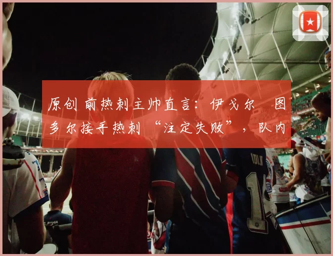 原创 前热刺主帅直言：伊戈尔・图多尔接手热刺 “注定失败”，队内氛围 “ toxic 至极”