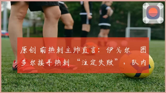 原创 前热刺主帅直言：伊戈尔・图多尔接手热刺 “注定失败”，队内氛围 “ toxic 至极”