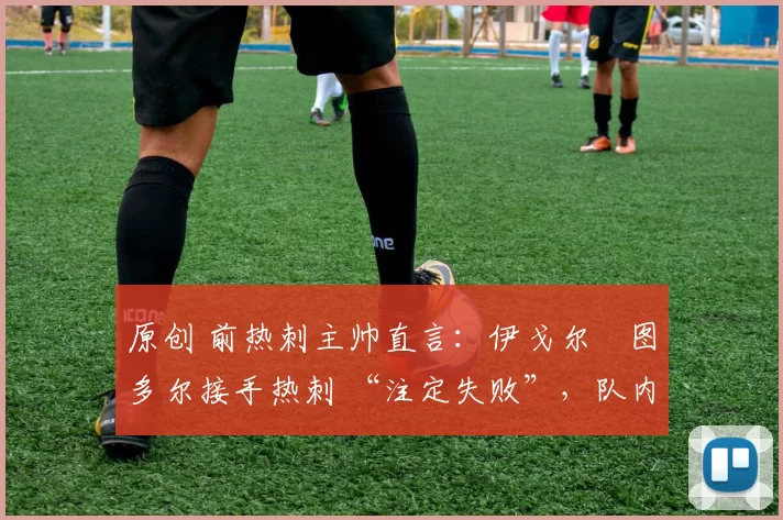 原创 前热刺主帅直言:伊戈尔・图多尔接手热刺 “注定失败”,队内氛围 “ toxic 至极”