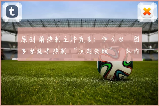 原创 前热刺主帅直言:伊戈尔・图多尔接手热刺 “注定失败”,队内氛围 “ toxic 至极”