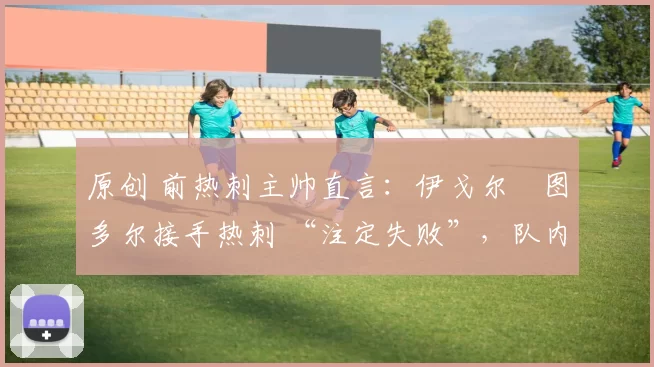 原创 前热刺主帅直言:伊戈尔・图多尔接手热刺 “注定失败”,队内氛围 “ toxic 至极”