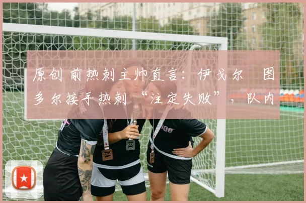 原创 前热刺主帅直言:伊戈尔・图多尔接手热刺 “注定失败”,队内氛围 “ toxic 至极”