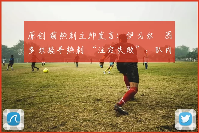 原创 前热刺主帅直言：伊戈尔・图多尔接手热刺 “注定失败”，队内氛围 “ toxic 至极”
