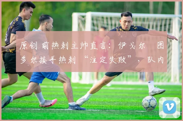 原创 前热刺主帅直言:伊戈尔・图多尔接手热刺 “注定失败”,队内氛围 “ toxic 至极”