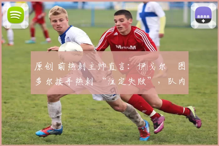 原创 前热刺主帅直言:伊戈尔・图多尔接手热刺 “注定失败”,队内氛围 “ toxic 至极”