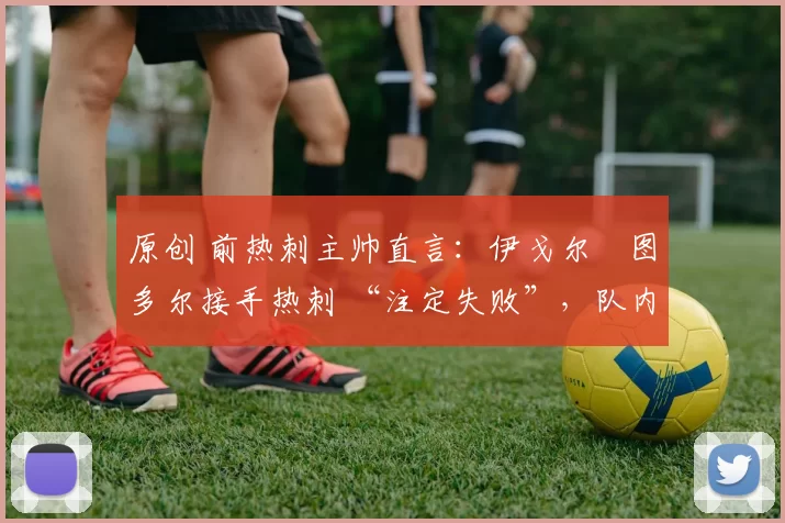 原创 前热刺主帅直言：伊戈尔・图多尔接手热刺 “注定失败”，队内氛围 “ toxic 至极”