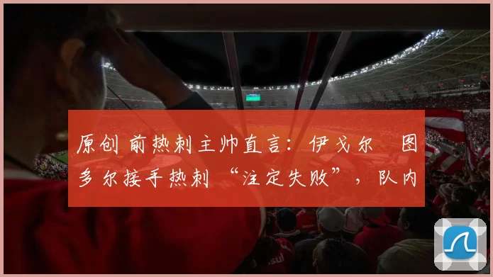 原创 前热刺主帅直言:伊戈尔・图多尔接手热刺 “注定失败”,队内氛围 “ toxic 至极”