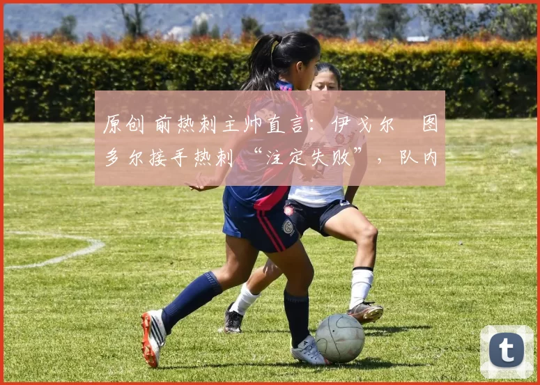 原创 前热刺主帅直言:伊戈尔・图多尔接手热刺 “注定失败”,队内氛围 “ toxic 至极”