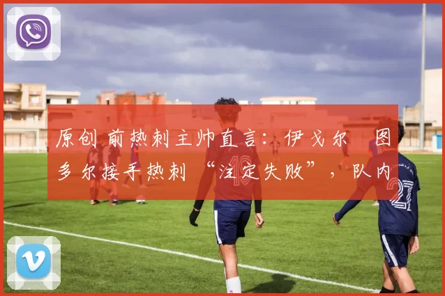 原创 前热刺主帅直言:伊戈尔・图多尔接手热刺 “注定失败”,队内氛围 “ toxic 至极”