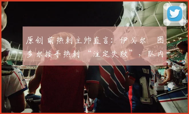 原创 前热刺主帅直言：伊戈尔・图多尔接手热刺 “注定失败”，队内氛围 “ toxic 至极”