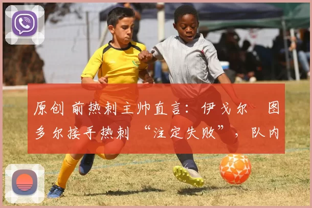 原创 前热刺主帅直言:伊戈尔・图多尔接手热刺 “注定失败”,队内氛围 “ toxic 至极”