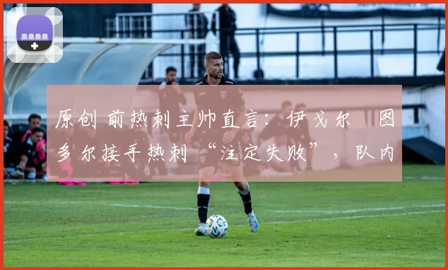 原创 前热刺主帅直言:伊戈尔・图多尔接手热刺 “注定失败”,队内氛围 “ toxic 至极”