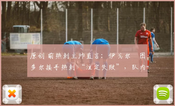 原创 前热刺主帅直言：伊戈尔・图多尔接手热刺 “注定失败”，队内氛围 “ toxic 至极”