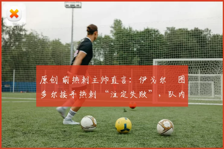 原创 前热刺主帅直言:伊戈尔・图多尔接手热刺 “注定失败”,队内氛围 “ toxic 至极”