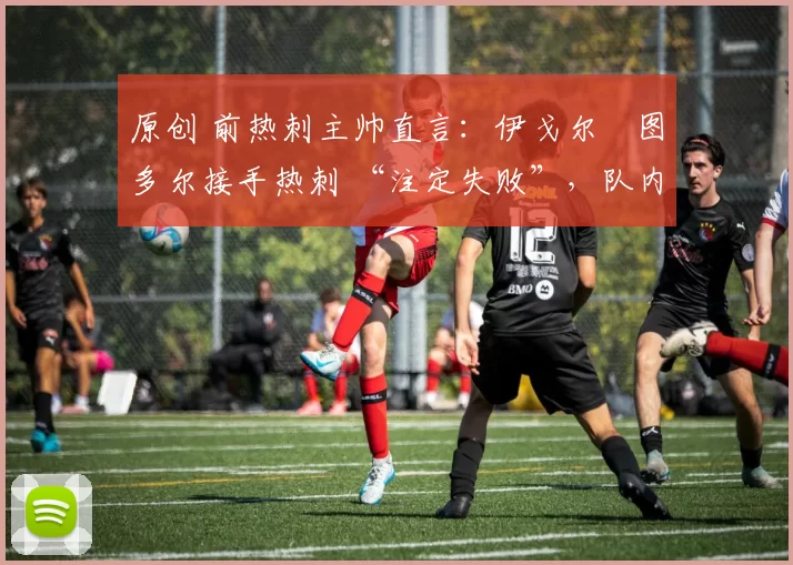 原创 前热刺主帅直言:伊戈尔・图多尔接手热刺 “注定失败”,队内氛围 “ toxic 至极”