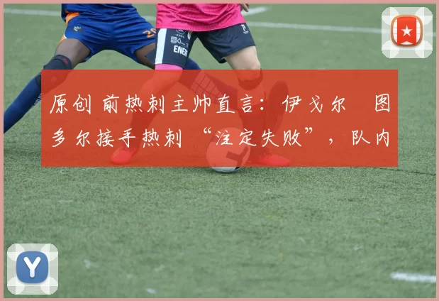 原创 前热刺主帅直言:伊戈尔・图多尔接手热刺 “注定失败”,队内氛围 “ toxic 至极”